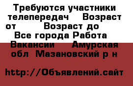 Требуются участники телепередач. › Возраст от ­ 18 › Возраст до ­ 60 - Все города Работа » Вакансии   . Амурская обл.,Мазановский р-н